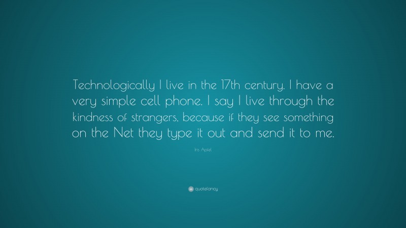 Iris Apfel Quote: “Technologically I live in the 17th century. I have a very simple cell phone. I say I live through the kindness of strangers, because if they see something on the Net they type it out and send it to me.”