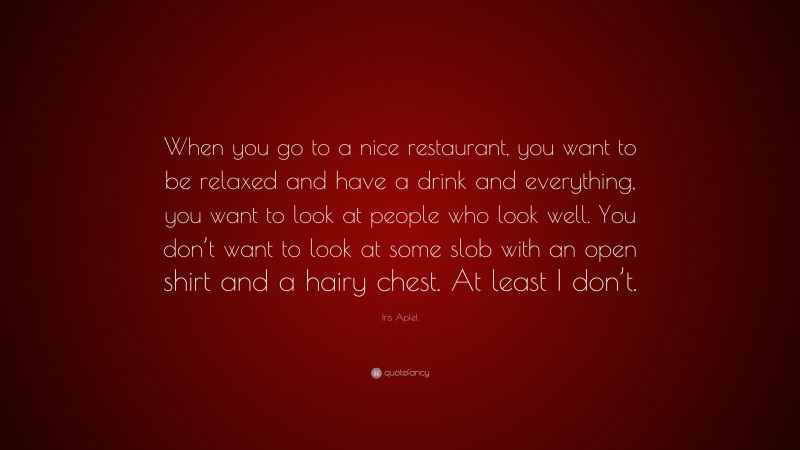 Iris Apfel Quote: “When you go to a nice restaurant, you want to be relaxed and have a drink and everything, you want to look at people who look well. You don’t want to look at some slob with an open shirt and a hairy chest. At least I don’t.”