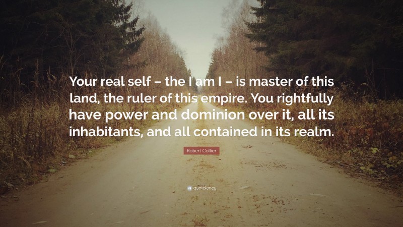 Robert Collier Quote: “Your real self – the I am I – is master of this land, the ruler of this empire. You rightfully have power and dominion over it, all its inhabitants, and all contained in its realm.”