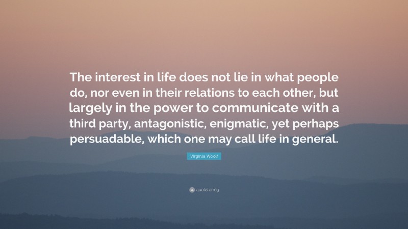 Virginia Woolf Quote: “The interest in life does not lie in what people do, nor even in their relations to each other, but largely in the power to communicate with a third party, antagonistic, enigmatic, yet perhaps persuadable, which one may call life in general.”