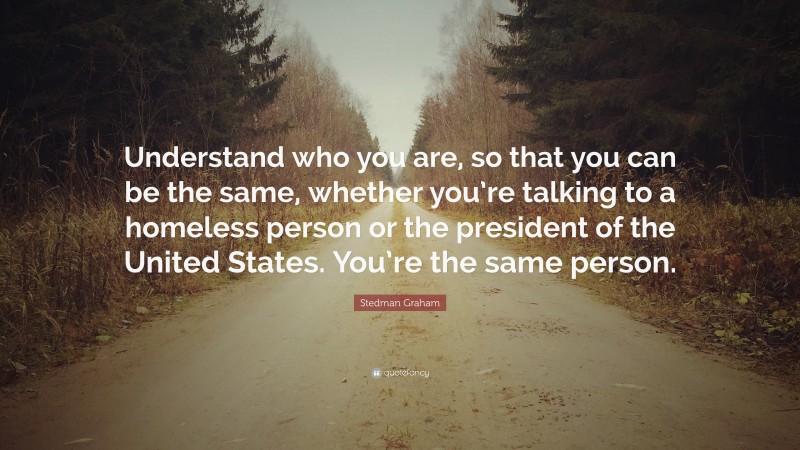 Stedman Graham Quote: “Understand who you are, so that you can be the same, whether you’re talking to a homeless person or the president of the United States. You’re the same person.”