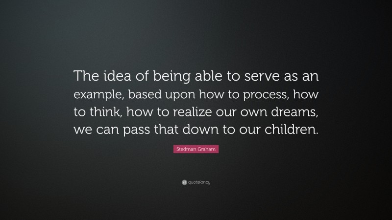 Stedman Graham Quote: “The idea of being able to serve as an example, based upon how to process, how to think, how to realize our own dreams, we can pass that down to our children.”