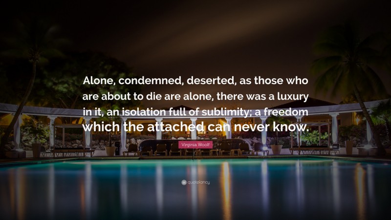 Virginia Woolf Quote: “Alone, condemned, deserted, as those who are about to die are alone, there was a luxury in it, an isolation full of sublimity; a freedom which the attached can never know.”