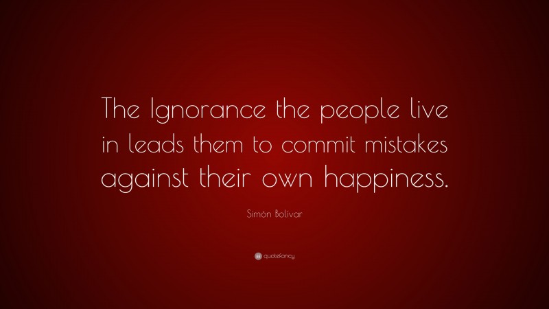 Simón Bolívar Quote: “The Ignorance the people live in leads them to commit mistakes against their own happiness.”