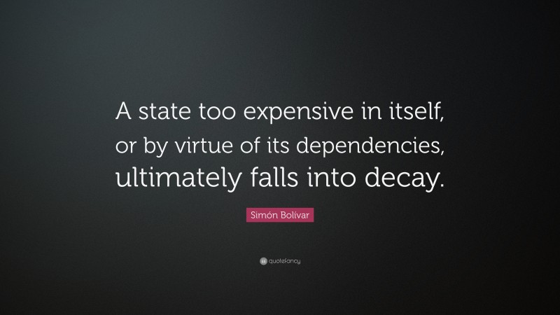 Simón Bolívar Quote: “A state too expensive in itself, or by virtue of its dependencies, ultimately falls into decay.”