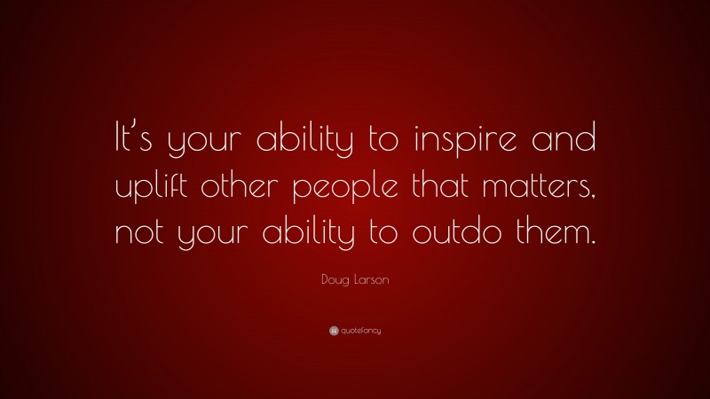 Doug Larson Quote: “It’s your ability to inspire and uplift other people that matters, not your ability to outdo them.”