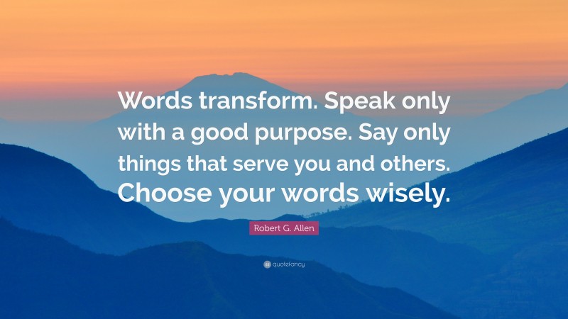Robert G. Allen Quote: “Words transform. Speak only with a good purpose. Say only things that serve you and others. Choose your words wisely.”