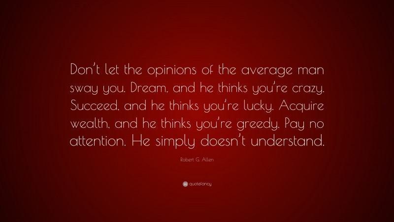 Robert G. Allen Quote: “Don’t let the opinions of the average man sway you. Dream, and he thinks you’re crazy. Succeed, and he thinks you’re lucky. Acquire wealth, and he thinks you’re greedy. Pay no attention. He simply doesn’t understand.”