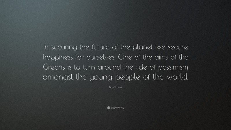Bob Brown Quote: “In securing the future of the planet, we secure happiness for ourselves. One of the aims of the Greens is to turn around the tide of pessimism amongst the young people of the world.”