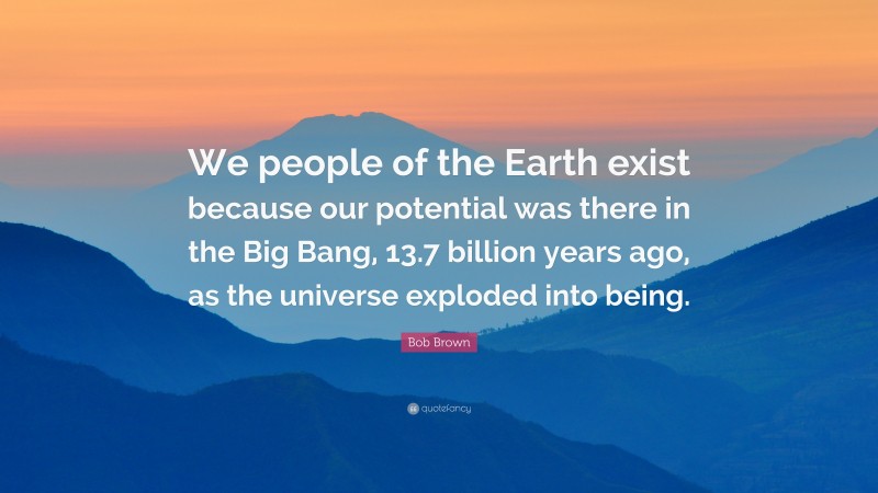 Bob Brown Quote: “We people of the Earth exist because our potential was there in the Big Bang, 13.7 billion years ago, as the universe exploded into being.”