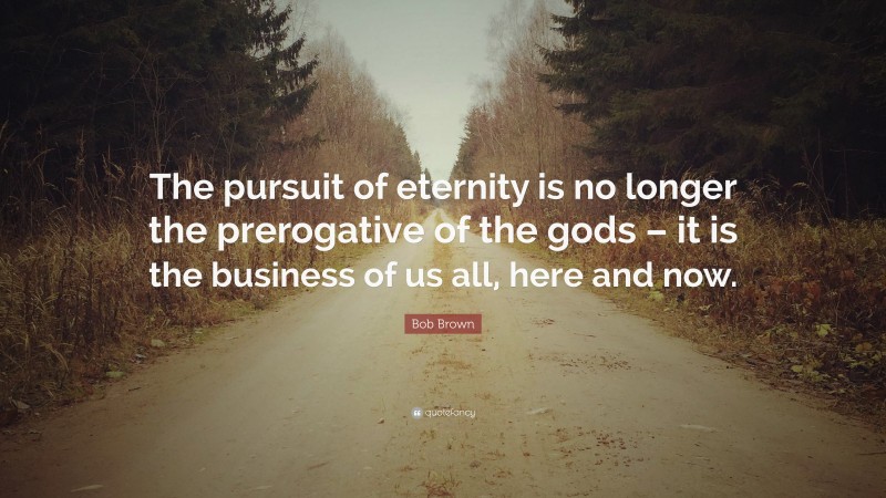 Bob Brown Quote: “The pursuit of eternity is no longer the prerogative of the gods – it is the business of us all, here and now.”