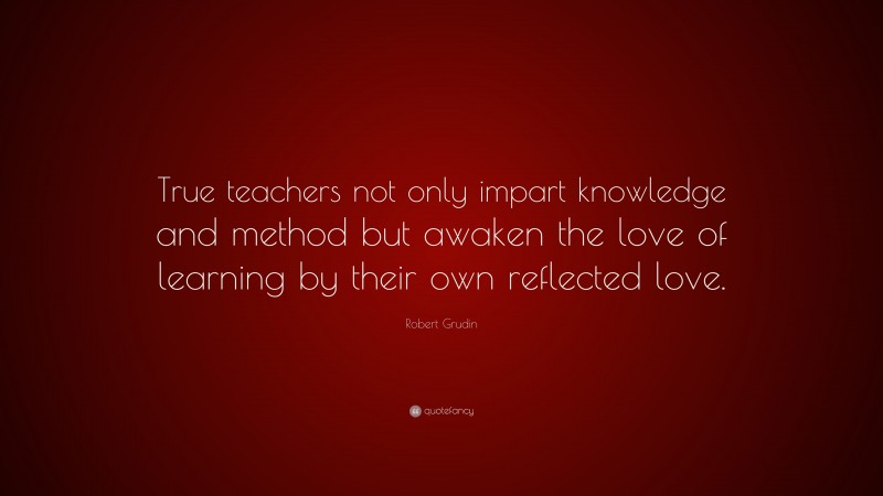 Robert Grudin Quote: “True teachers not only impart knowledge and method but awaken the love of learning by their own reflected love.”