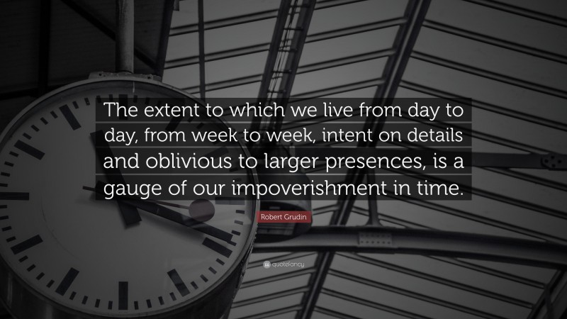 Robert Grudin Quote: “The extent to which we live from day to day, from week to week, intent on details and oblivious to larger presences, is a gauge of our impoverishment in time.”