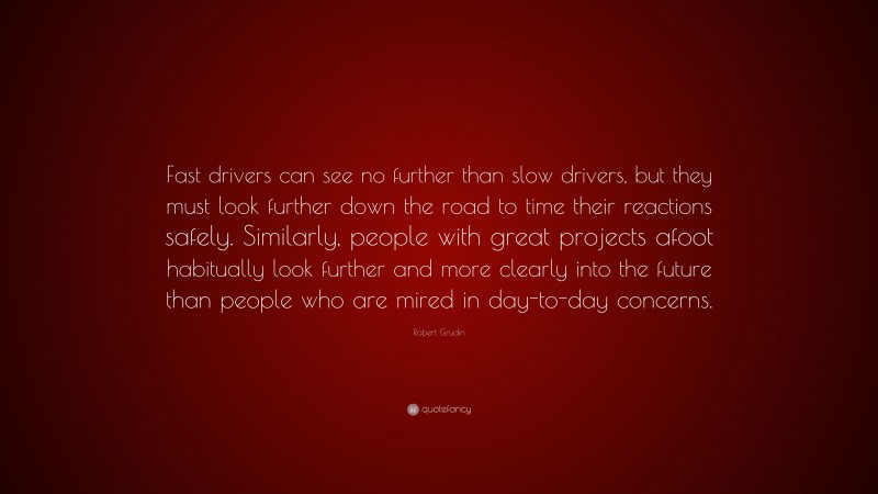 Robert Grudin Quote: “Fast drivers can see no further than slow drivers, but they must look further down the road to time their reactions safely. Similarly, people with great projects afoot habitually look further and more clearly into the future than people who are mired in day-to-day concerns.”