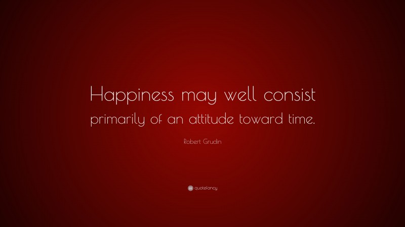 Robert Grudin Quote: “Happiness may well consist primarily of an attitude toward time.”