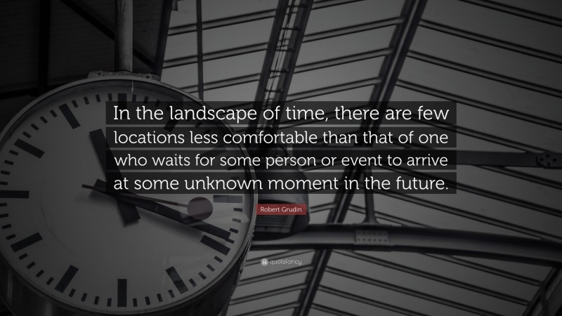 Robert Grudin Quote: “In the landscape of time, there are few locations less comfortable than that of one who waits for some person or event to arrive at some unknown moment in the future.”