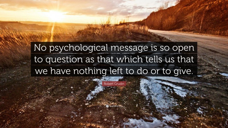 Robert Grudin Quote: “No psychological message is so open to question as that which tells us that we have nothing left to do or to give.”