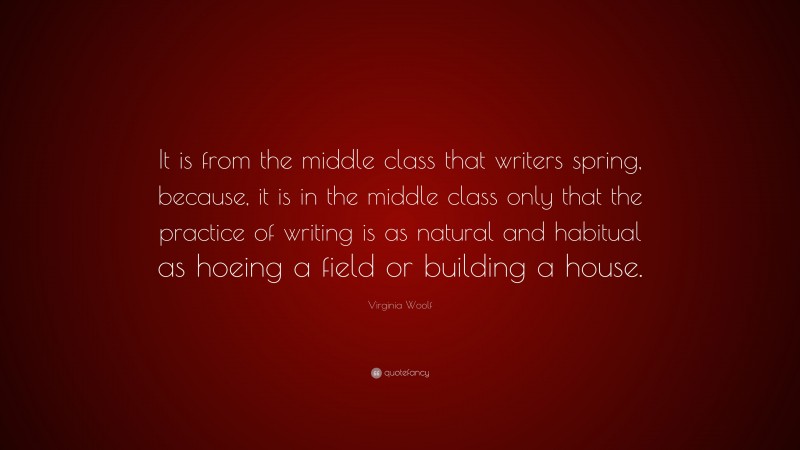 Virginia Woolf Quote: “It is from the middle class that writers spring, because, it is in the middle class only that the practice of writing is as natural and habitual as hoeing a field or building a house.”