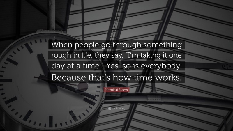 Hannibal Buress Quote: “When people go through something rough in life, they say, “I’m taking it one day at a time.” Yes, so is everybody. Because that’s how time works.”