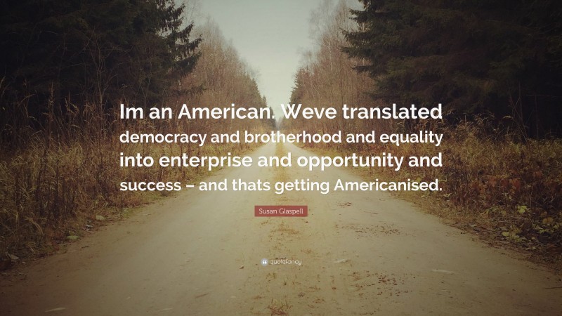 Susan Glaspell Quote: “Im an American. Weve translated democracy and brotherhood and equality into enterprise and opportunity and success – and thats getting Americanised.”