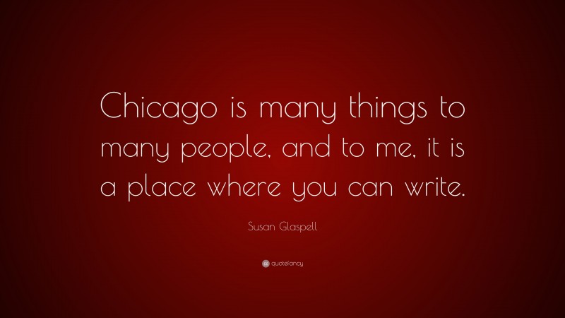 Susan Glaspell Quote: “Chicago is many things to many people, and to me, it is a place where you can write.”