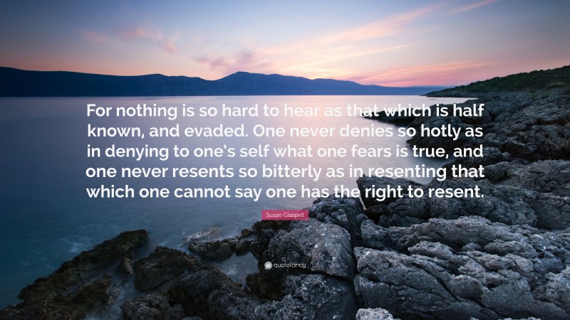 Susan Glaspell Quote: “For nothing is so hard to hear as that which is half known, and evaded. One never denies so hotly as in denying to one’s self what one fears is true, and one never resents so bitterly as in resenting that which one cannot say one has the right to resent.”