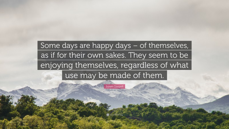 Susan Glaspell Quote: “Some days are happy days – of themselves, as if for their own sakes. They seem to be enjoying themselves, regardless of what use may be made of them.”