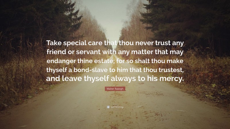 Walter Raleigh Quote: “Take special care that thou never trust any friend or servant with any matter that may endanger thine estate; for so shalt thou make thyself a bond-slave to him that thou trustest, and leave thyself always to his mercy.”