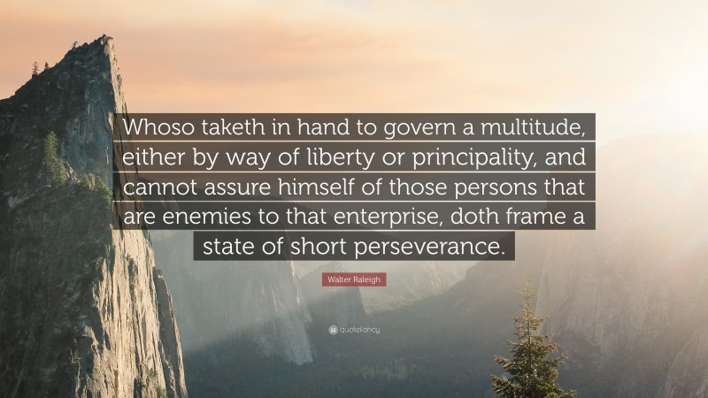 Walter Raleigh Quote: “Whoso taketh in hand to govern a multitude, either by way of liberty or principality, and cannot assure himself of those persons that are enemies to that enterprise, doth frame a state of short perseverance.”