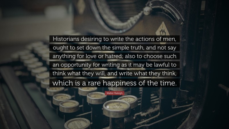 Walter Raleigh Quote: “Historians desiring to write the actions of men, ought to set down the simple truth, and not say anything for love or hatred; also to choose such an opportunity for writing as it may be lawful to think what they will, and write what they think, which is a rare happiness of the time.”