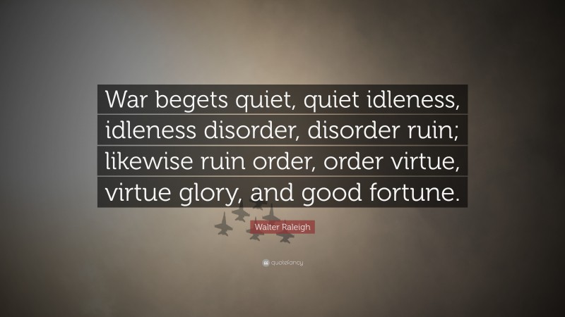 Walter Raleigh Quote: “War begets quiet, quiet idleness, idleness disorder, disorder ruin; likewise ruin order, order virtue, virtue glory, and good fortune.”