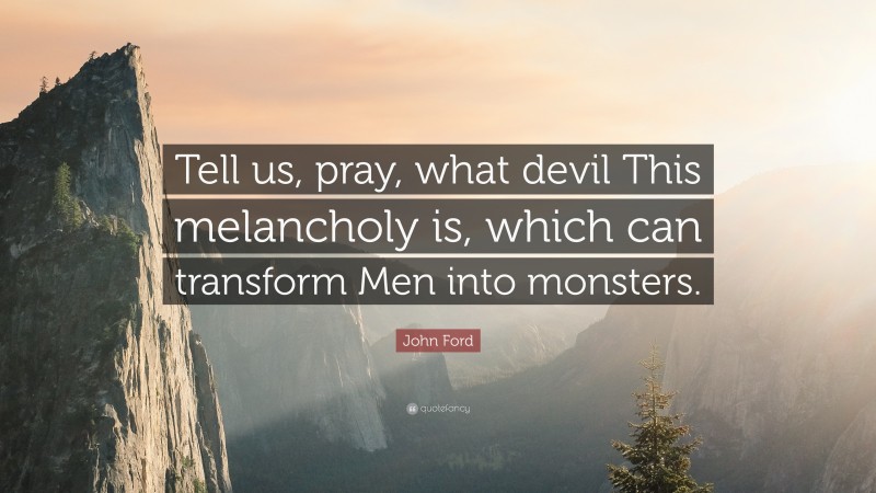 John Ford Quote: “Tell us, pray, what devil This melancholy is, which can transform Men into monsters.”