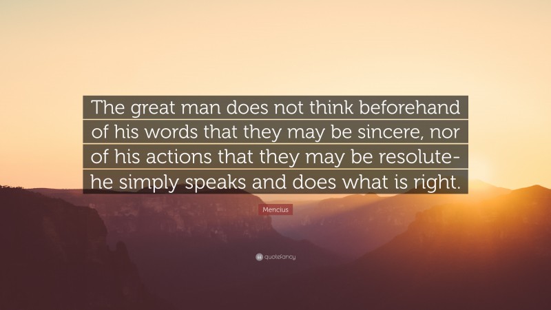 Mencius Quote: “The great man does not think beforehand of his words that they may be sincere, nor of his actions that they may be resolute- he simply speaks and does what is right.”
