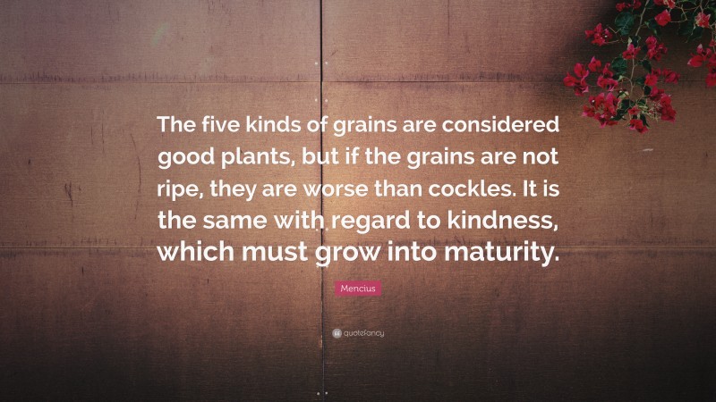 Mencius Quote: “The five kinds of grains are considered good plants, but if the grains are not ripe, they are worse than cockles. It is the same with regard to kindness, which must grow into maturity.”