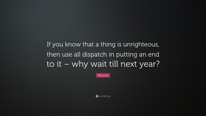 Mencius Quote: “If you know that a thing is unrighteous, then use all dispatch in putting an end to it – why wait till next year?”