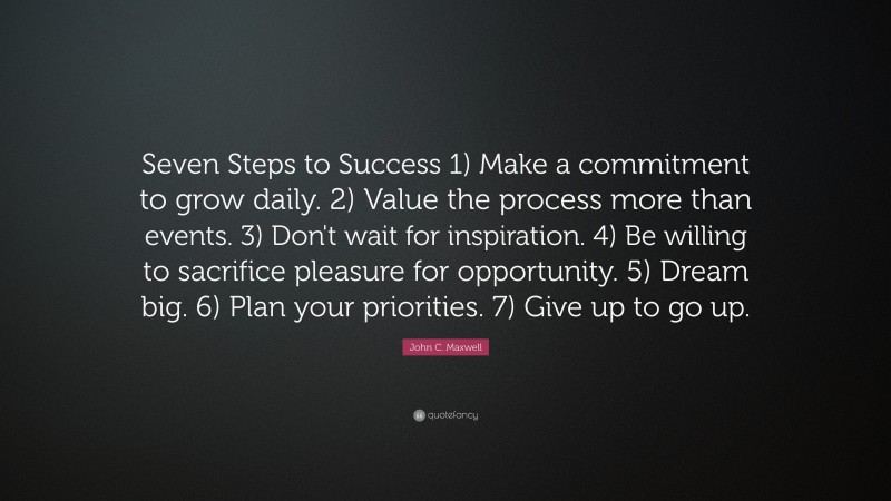 John C. Maxwell Quote: “Seven Steps to Success 1) Make a commitment to grow daily. 2) Value the process more than events. 3) Don't wait for inspiration. 4) Be willing to sacrifice pleasure for opportunity. 5) Dream big. 6) Plan your priorities. 7) Give up to go up.”