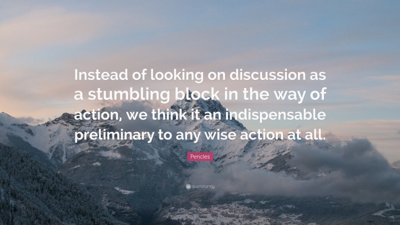 Pericles Quote: “Instead of looking on discussion as a stumbling block in the way of action, we think it an indispensable preliminary to any wise action at all.”
