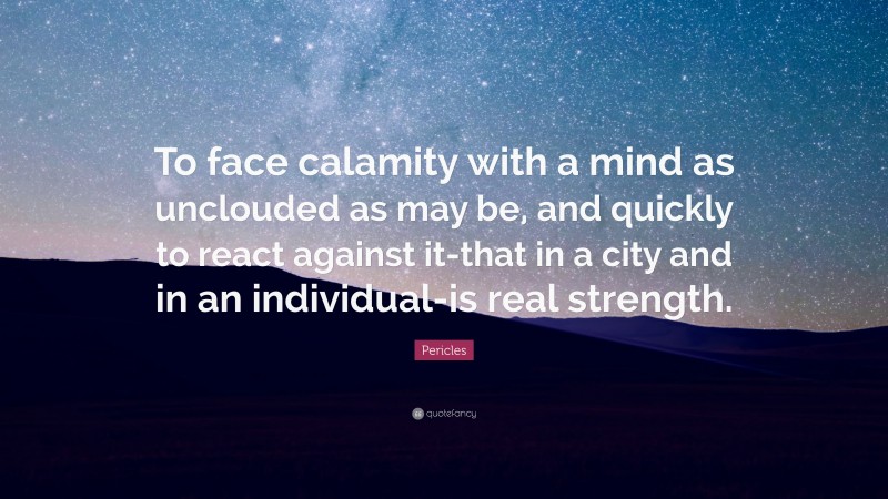 Pericles Quote: “To face calamity with a mind as unclouded as may be, and quickly to react against it-that in a city and in an individual-is real strength.”