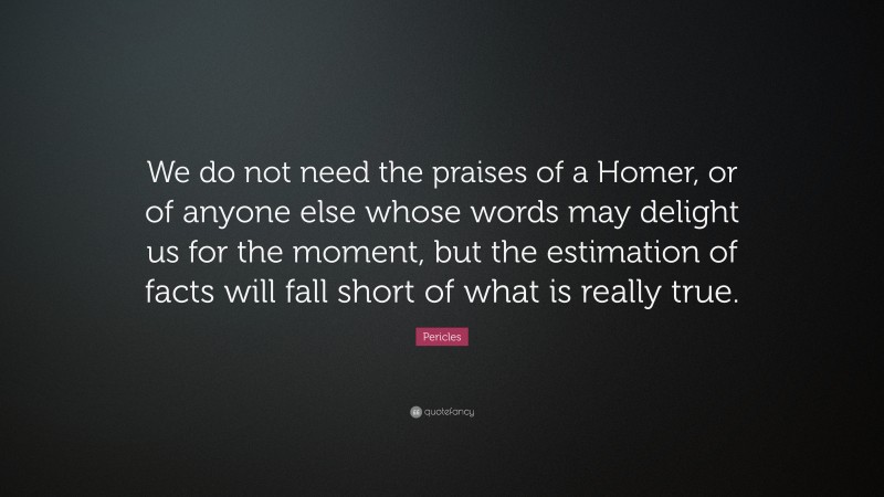 Pericles Quote: “We do not need the praises of a Homer, or of anyone else whose words may delight us for the moment, but the estimation of facts will fall short of what is really true.”
