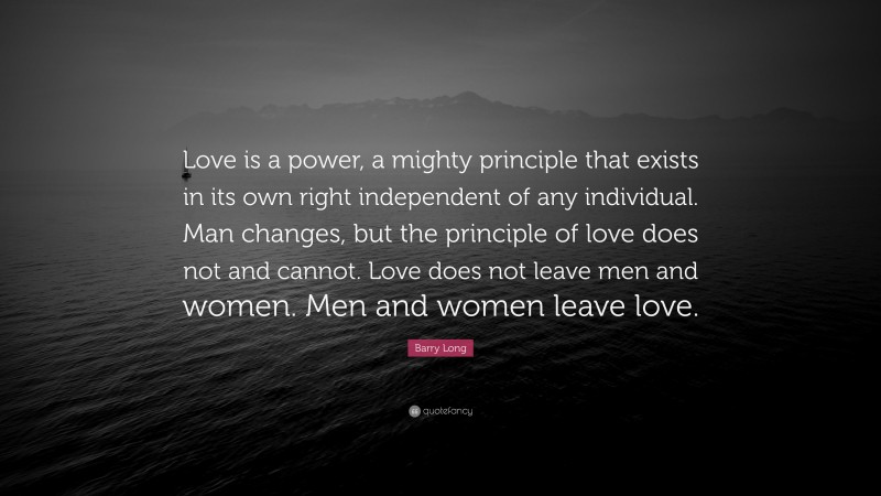 Barry Long Quote: “Love is a power, a mighty principle that exists in its own right independent of any individual. Man changes, but the principle of love does not and cannot. Love does not leave men and women. Men and women leave love.”