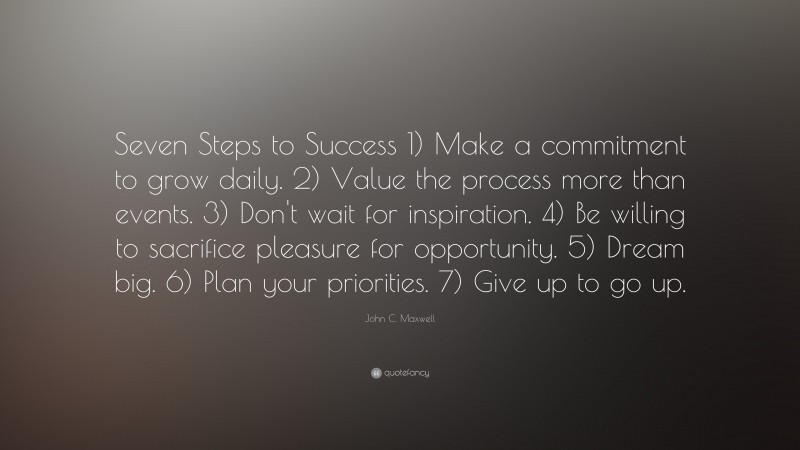 John C. Maxwell Quote: “Seven Steps to Success 1) Make a commitment to grow daily. 2) Value the process more than events. 3) Don't wait for inspiration. 4) Be willing to sacrifice pleasure for opportunity. 5) Dream big. 6) Plan your priorities. 7) Give up to go up.”