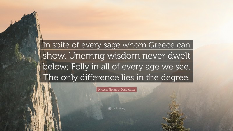 Nicolas Boileau-Despreaux Quote: “In spite of every sage whom Greece can show, Unerring wisdom never dwelt below; Folly in all of every age we see, The only difference lies in the degree.”