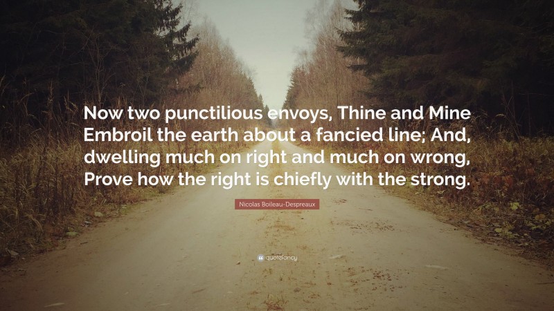 Nicolas Boileau-Despreaux Quote: “Now two punctilious envoys, Thine and Mine Embroil the earth about a fancied line; And, dwelling much on right and much on wrong, Prove how the right is chiefly with the strong.”
