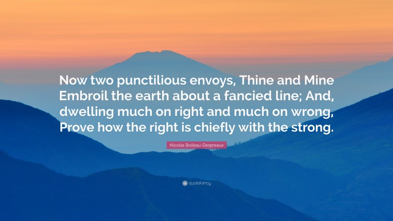 Nicolas Boileau-Despreaux Quote: “Now two punctilious envoys, Thine and Mine Embroil the earth about a fancied line; And, dwelling much on right and much on wrong, Prove how the right is chiefly with the strong.”