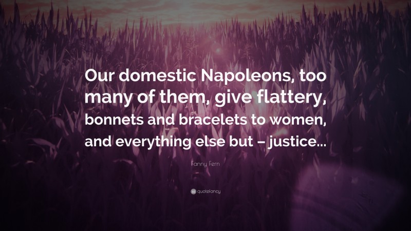 Fanny Fern Quote: “Our domestic Napoleons, too many of them, give flattery, bonnets and bracelets to women, and everything else but – justice...”