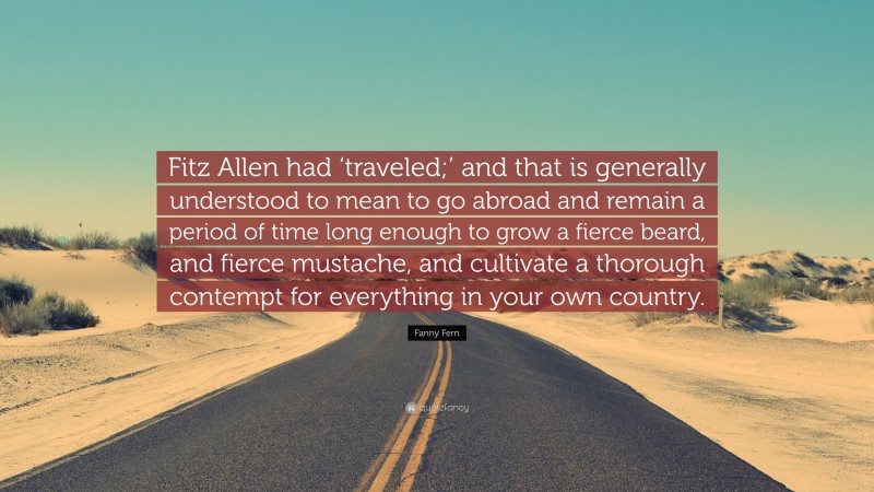 Fanny Fern Quote: “Fitz Allen had ‘traveled;’ and that is generally understood to mean to go abroad and remain a period of time long enough to grow a fierce beard, and fierce mustache, and cultivate a thorough contempt for everything in your own country.”