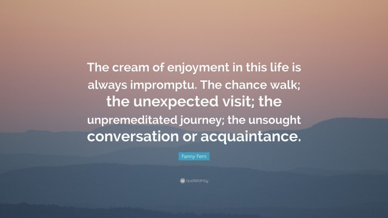 Fanny Fern Quote: “The cream of enjoyment in this life is always impromptu. The chance walk; the unexpected visit; the unpremeditated journey; the unsought conversation or acquaintance.”