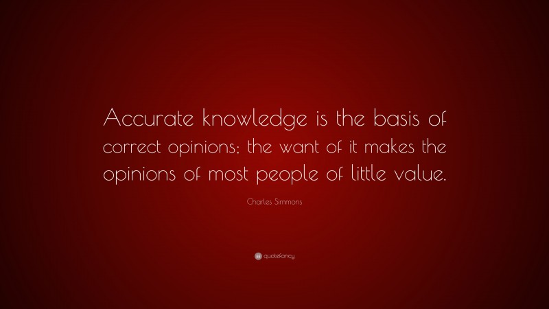 Charles Simmons Quote: “Accurate knowledge is the basis of correct opinions; the want of it makes the opinions of most people of little value.”