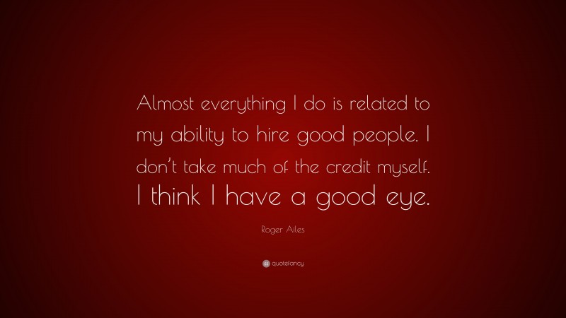 Roger Ailes Quote: “Almost everything I do is related to my ability to hire good people. I don’t take much of the credit myself. I think I have a good eye.”