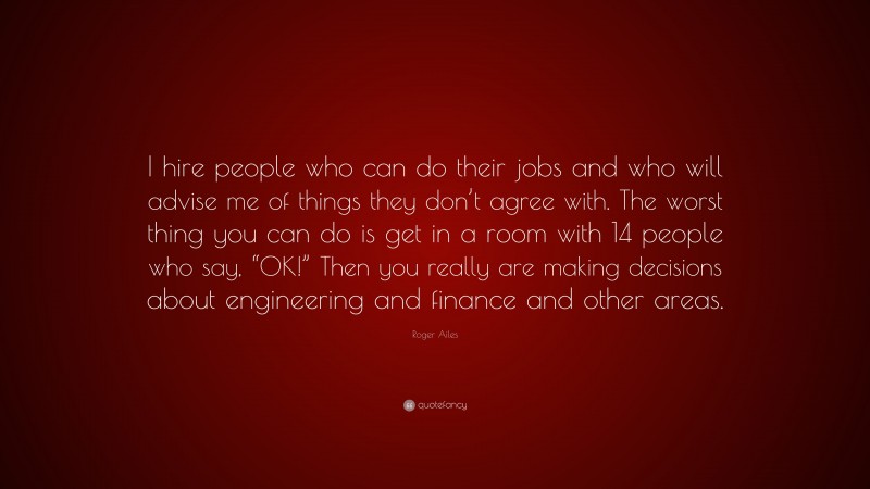 Roger Ailes Quote: “I hire people who can do their jobs and who will advise me of things they don’t agree with. The worst thing you can do is get in a room with 14 people who say, “OK!” Then you really are making decisions about engineering and finance and other areas.”